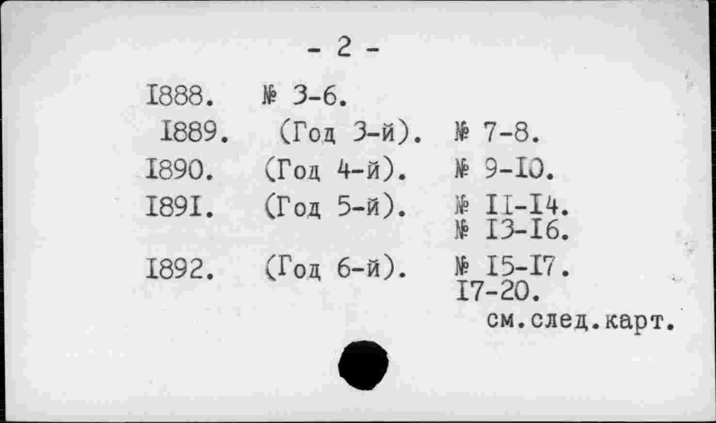 ﻿-г -
1888. 1889. 1890. 1891.	№ 3-6. (Год 3-й) (Год 4-й). (Год 5-й).
1892.	(Год 6-й).
№ 7-8.
№ 9-Ю.
ІІ-І4.
13-16.
№ 15-17.
17-20.
№
см.след.карт.